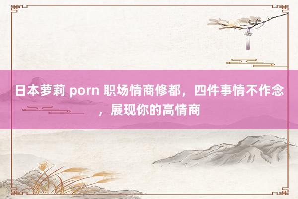 日本萝莉 porn 职场情商修都，四件事情不作念，展现你的高情商