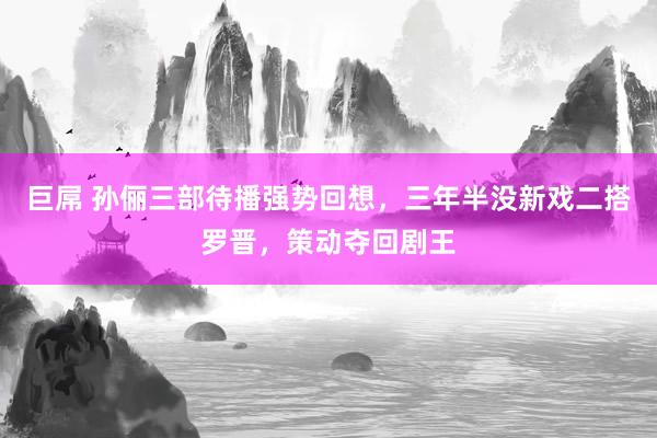 巨屌 孙俪三部待播强势回想，三年半没新戏二搭罗晋，策动夺回剧王