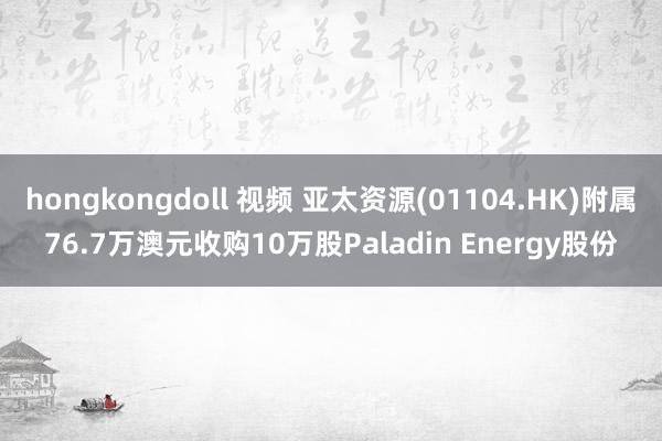 hongkongdoll 视频 亚太资源(01104.HK)附属76.7万澳元收购10万股Paladin Energy股份