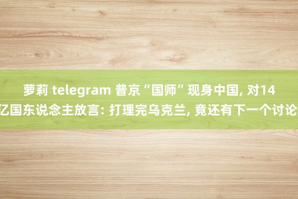 萝莉 telegram 普京“国师”现身中国， 对14亿国东说念主放言: 打理完乌克兰， 竟还有下一个讨论!