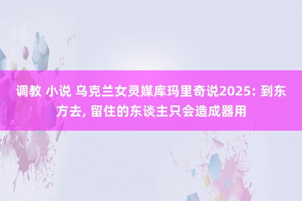 调教 小说 乌克兰女灵媒库玛里奇说2025: 到东方去， 留住的东谈主只会造成器用