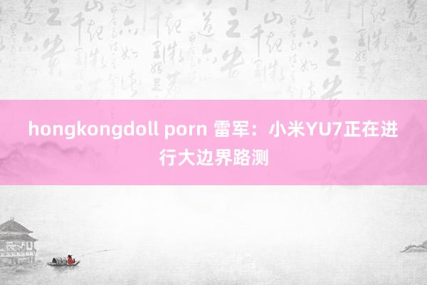 hongkongdoll porn 雷军：小米YU7正在进行大边界路测