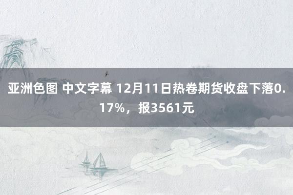 亚洲色图 中文字幕 12月11日热卷期货收盘下落0.17%，报3561元