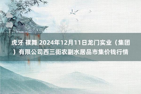 虎牙 裸舞 2024年12月11日龙门实业（集团）有限公司西三街农副水居品市集价钱行情