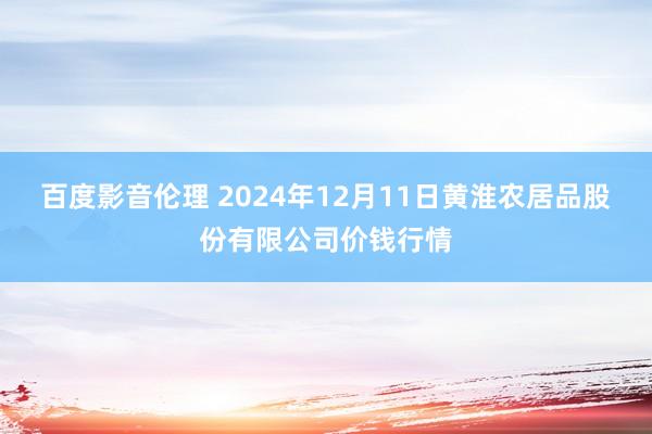 百度影音伦理 2024年12月11日黄淮农居品股份有限公司价钱行情