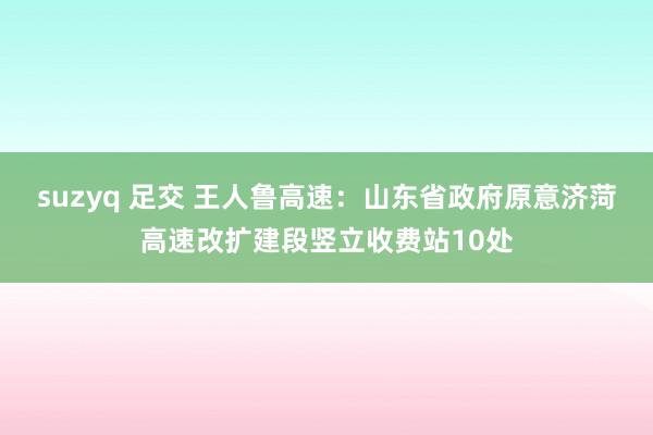 suzyq 足交 王人鲁高速：山东省政府原意济菏高速改扩建段竖立收费站10处