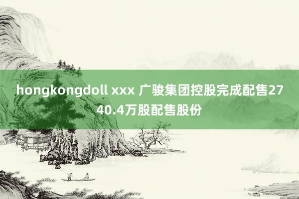 hongkongdoll xxx 广骏集团控股完成配售2740.4万股配售股份