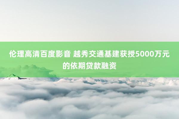 伦理高清百度影音 越秀交通基建获授5000万元的依期贷款融资