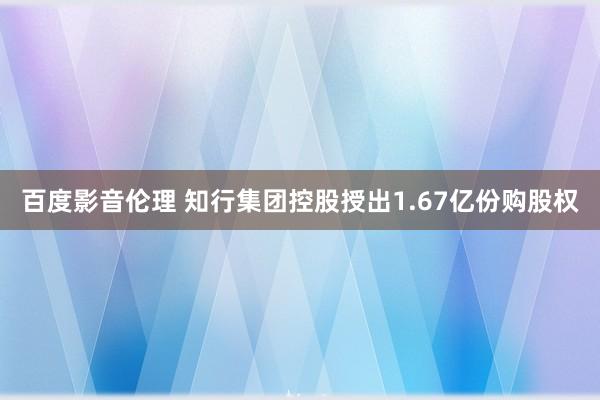 百度影音伦理 知行集团控股授出1.67亿份购股权