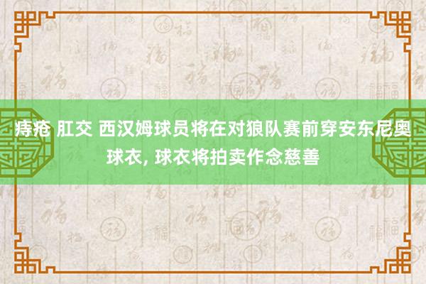 痔疮 肛交 西汉姆球员将在对狼队赛前穿安东尼奥球衣， 球衣将拍卖作念慈善