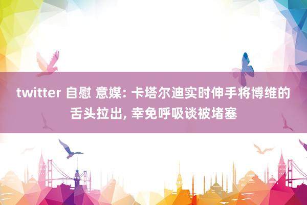 twitter 自慰 意媒: 卡塔尔迪实时伸手将博维的舌头拉出， 幸免呼吸谈被堵塞