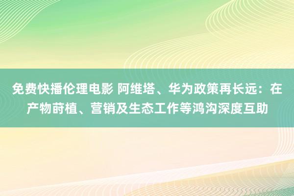 免费快播伦理电影 阿维塔、华为政策再长远：在产物莳植、营销及生态工作等鸿沟深度互助