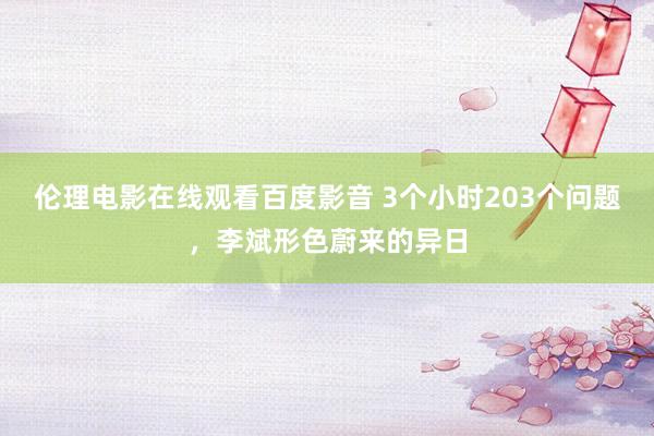 伦理电影在线观看百度影音 3个小时203个问题，李斌形色蔚来的异日