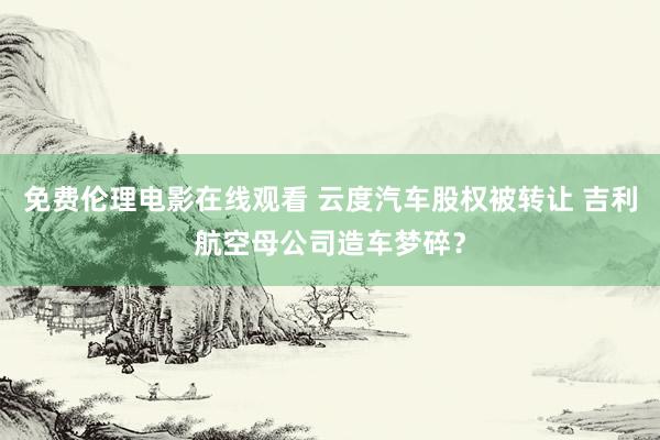 免费伦理电影在线观看 云度汽车股权被转让 吉利航空母公司造车梦碎？