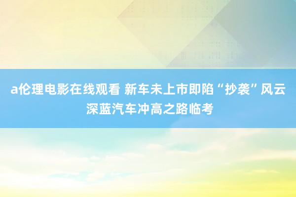 a伦理电影在线观看 新车未上市即陷“抄袭”风云 深蓝汽车冲高之路临考