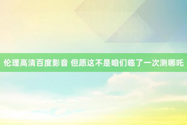 伦理高清百度影音 但愿这不是咱们临了一次测哪吒