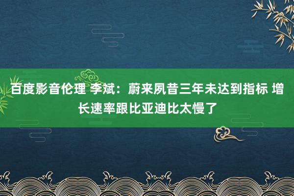 百度影音伦理 李斌：蔚来夙昔三年未达到指标 增长速率跟比亚迪比太慢了