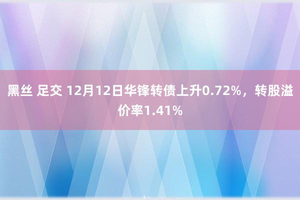 黑丝 足交 12月12日华锋转债上升0.72%，转股溢价率1.41%