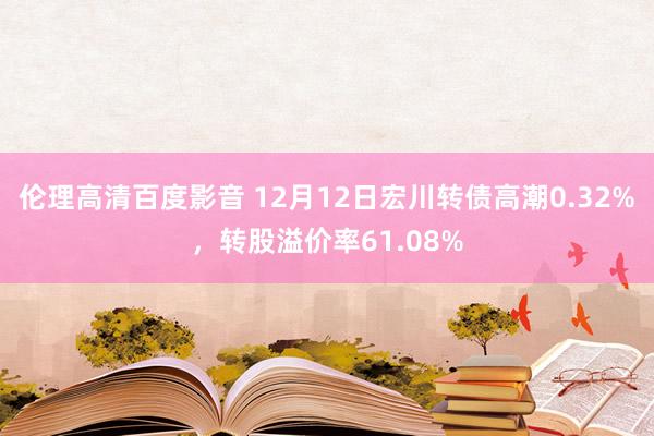 伦理高清百度影音 12月12日宏川转债高潮0.32%，转股溢价率61.08%