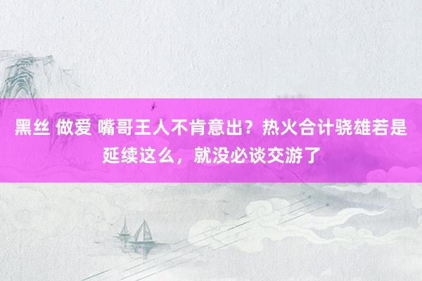 黑丝 做爱 嘴哥王人不肯意出？热火合计骁雄若是延续这么，就没必谈交游了