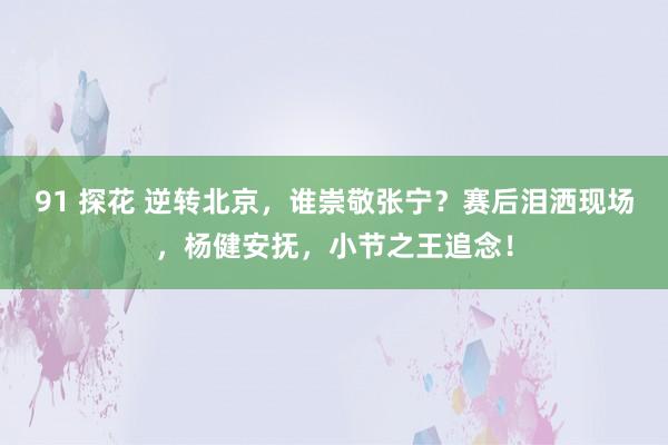 91 探花 逆转北京，谁崇敬张宁？赛后泪洒现场，杨健安抚，小节之王追念！