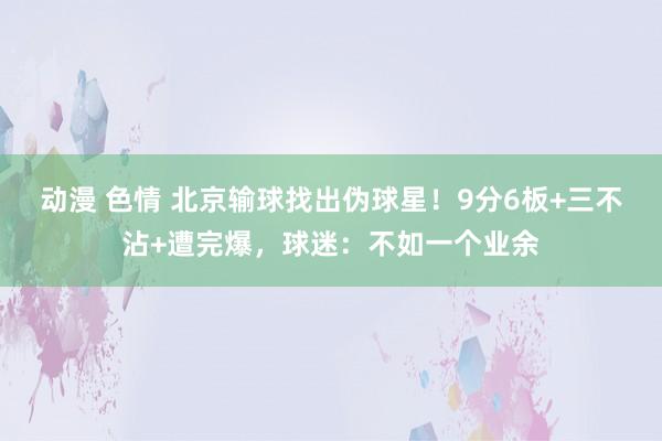 动漫 色情 北京输球找出伪球星！9分6板+三不沾+遭完爆，球迷：不如一个业余