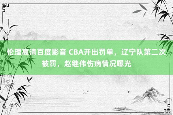 伦理高清百度影音 CBA开出罚单，辽宁队第二次被罚，赵继伟伤病情况曝光