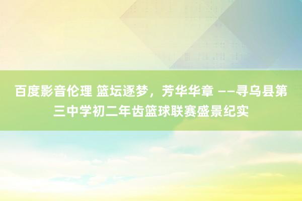 百度影音伦理 篮坛逐梦，芳华华章 ——寻乌县第三中学初二年齿篮球联赛盛景纪实