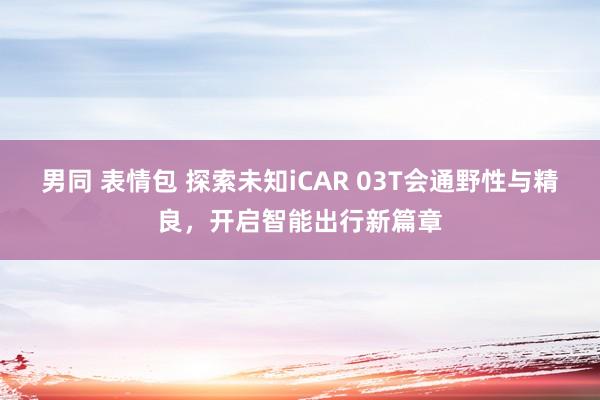 男同 表情包 探索未知iCAR 03T会通野性与精良，开启智能出行新篇章