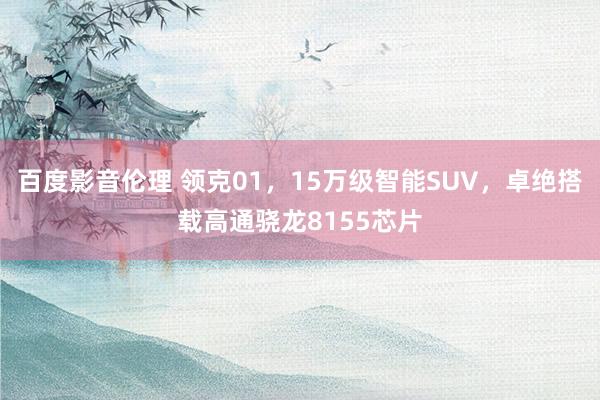 百度影音伦理 领克01，15万级智能SUV，卓绝搭载高通骁龙8155芯片