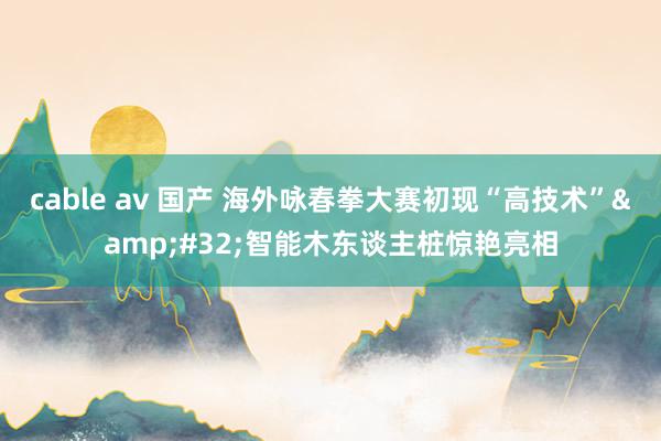 cable av 国产 海外咏春拳大赛初现“高技术”&#32;智能木东谈主桩惊艳亮相