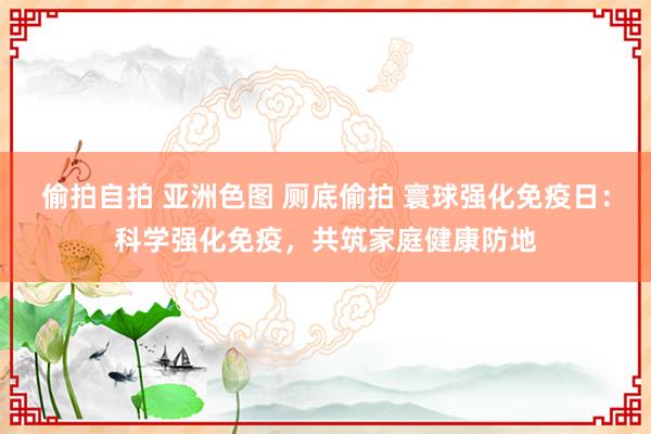 偷拍自拍 亚洲色图 厕底偷拍 寰球强化免疫日：科学强化免疫，共筑家庭健康防地