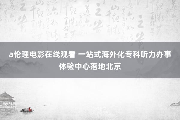 a伦理电影在线观看 一站式海外化专科听力办事体验中心落地北京