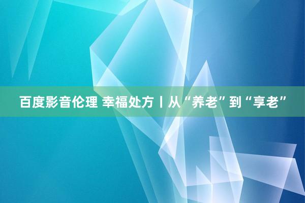 百度影音伦理 幸福处方丨从“养老”到“享老”