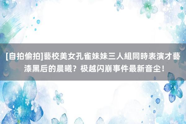 [自拍偷拍]藝校美女孔雀妹妹三人組同時表演才藝 漆黑后的晨曦？极越闪崩事件最新音尘！