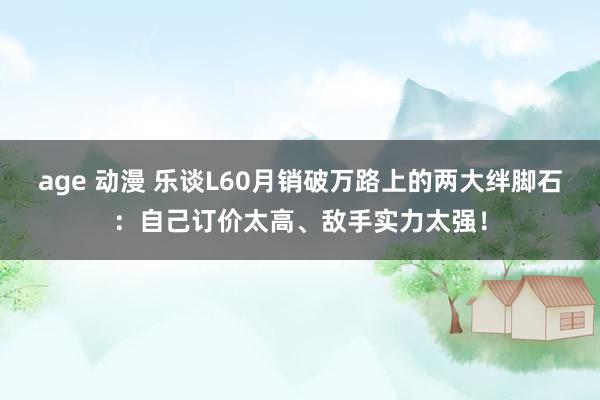 age 动漫 乐谈L60月销破万路上的两大绊脚石：自己订价太高、敌手实力太强！