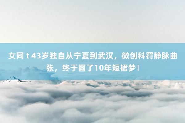 女同 t 43岁独自从宁夏到武汉，微创科罚静脉曲张，终于圆了10年短裙梦！