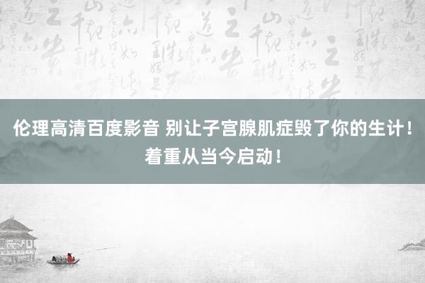 伦理高清百度影音 别让子宫腺肌症毁了你的生计！着重从当今启动！