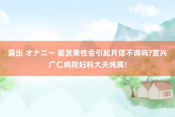 露出 オナニー 爱发秉性会引起月信不调吗?宜兴广仁病院妇科大夫纯属!