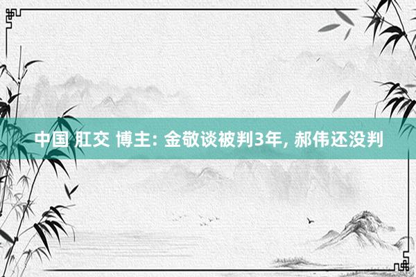 中国 肛交 博主: 金敬谈被判3年， 郝伟还没判