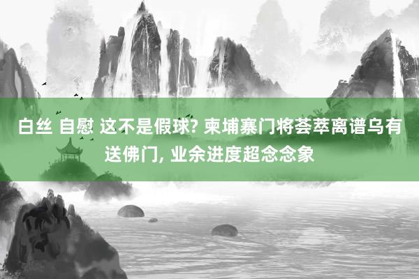 白丝 自慰 这不是假球? 柬埔寨门将荟萃离谱乌有送佛门， 业余进度超念念象