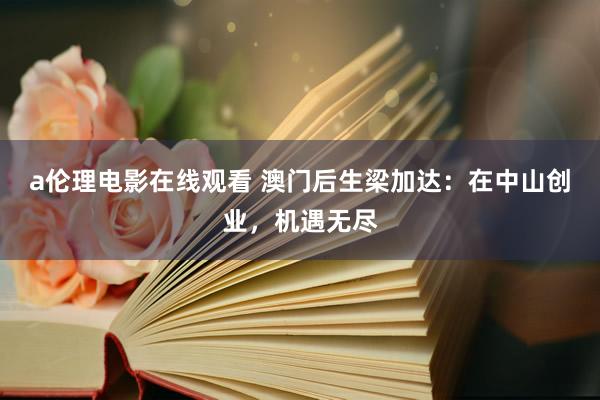 a伦理电影在线观看 澳门后生梁加达：在中山创业，机遇无尽