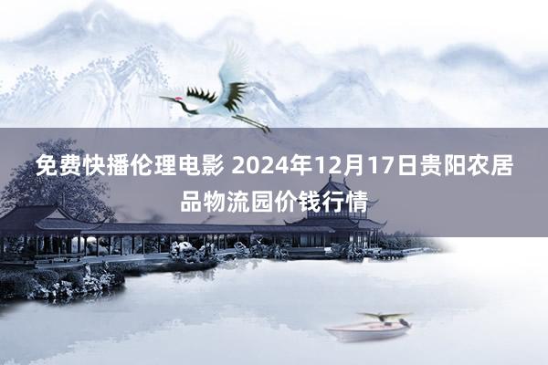 免费快播伦理电影 2024年12月17日贵阳农居品物流园价钱行情