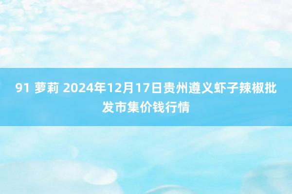 91 萝莉 2024年12月17日贵州遵义虾子辣椒批发市集价钱行情