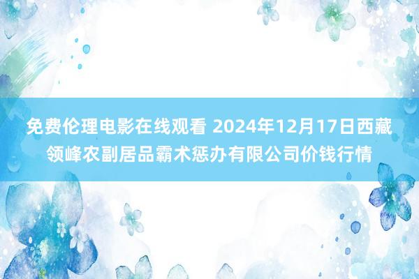 免费伦理电影在线观看 2024年12月17日西藏领峰农副居品霸术惩办有限公司价钱行情