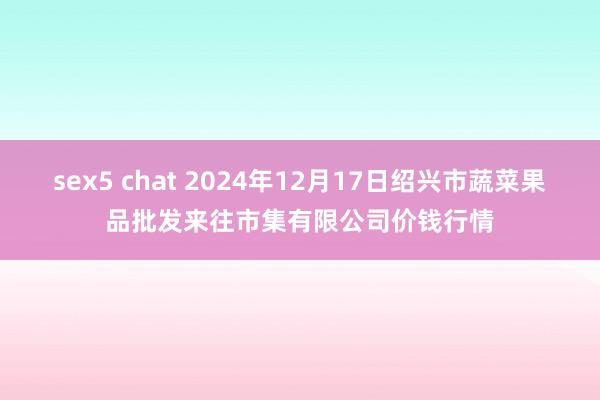 sex5 chat 2024年12月17日绍兴市蔬菜果品批发来往市集有限公司价钱行情