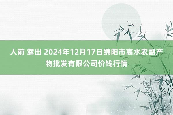 人前 露出 2024年12月17日绵阳市高水农副产物批发有限公司价钱行情