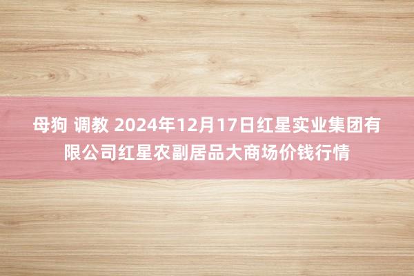 母狗 调教 2024年12月17日红星实业集团有限公司红星农副居品大商场价钱行情