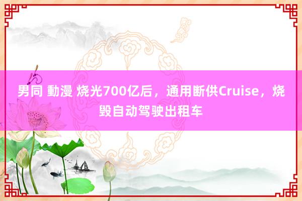 男同 動漫 烧光700亿后，通用断供Cruise，烧毁自动驾驶出租车