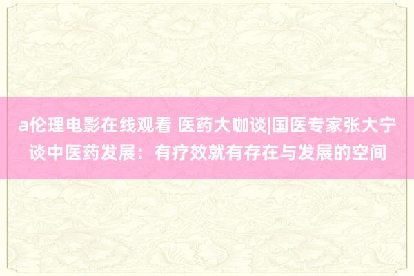 a伦理电影在线观看 医药大咖谈|国医专家张大宁谈中医药发展：有疗效就有存在与发展的空间